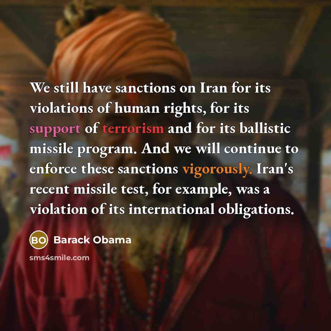 “We still have sanctions on Iran for its violations of human rights, for its support of terrorism and for its ballistic missile program. And we will continue to enforce these sanctions vigorously. Iran's recent missile test, for example, was a violation of its international obligations.” quote by Barack Obama