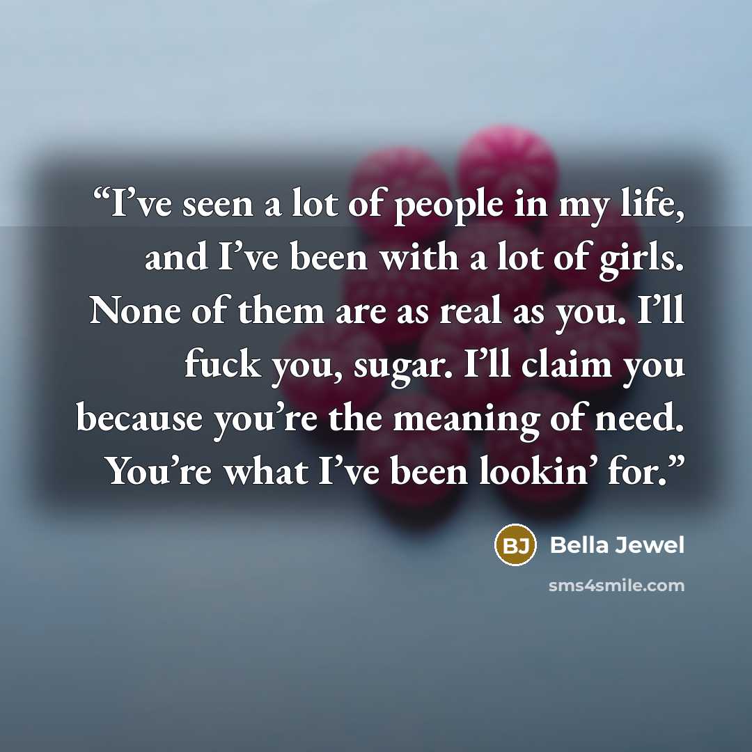 “I’ve seen a lot of people in my life, and I’ve been with a lot of girls. None of them are as real as you. I’ll fuck you, sugar. I’ll claim you because you’re the meaning of need. You’re what I’ve been lookin’ for.” quote by Bella Jewel