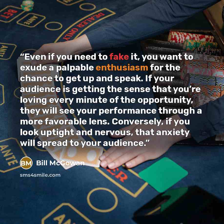 “Even if you need to fake it, you want to exude a palpable enthusiasm for the chance to get up and speak. If your audience is getting the sense that you’re loving every minute of the opportunity, they will see your performance through a more favorable lens. Conversely, if you look uptight and…” quote by Bill McGowan