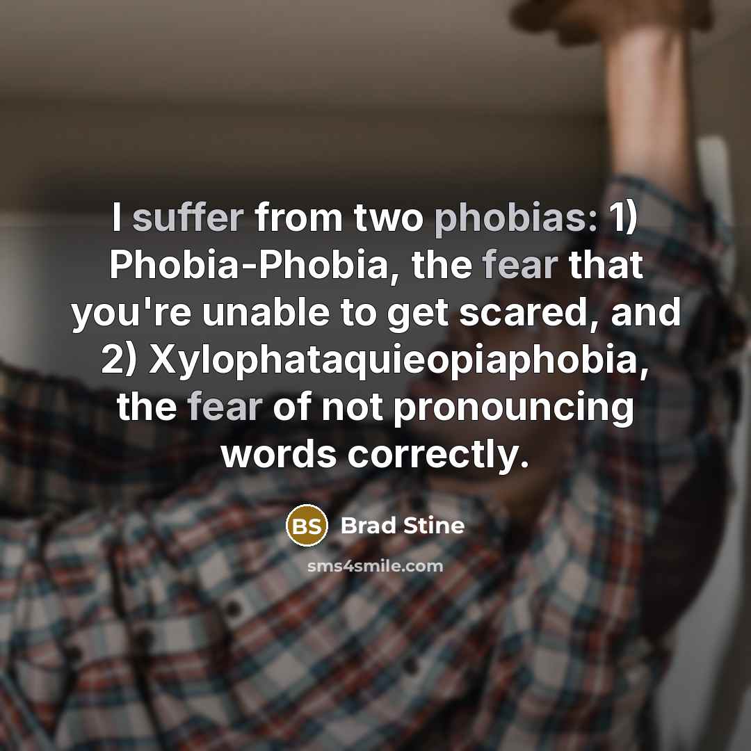 “I suffer from two phobias: 1) Phobia-Phobia, the fear that you're unable to get scared, and 2) Xylophataquieopiaphobia, the fear of not pronouncing words correctly.” quote by Brad Stine