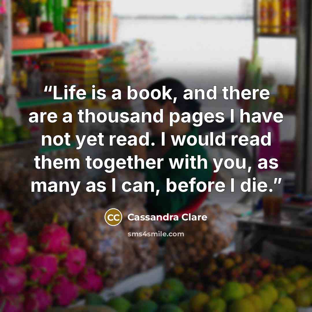 “Life is a book, and there are a thousand pages I have not yet read. I would read them together with you, as many as I can, before I die.” quote by Cassandra Clare
