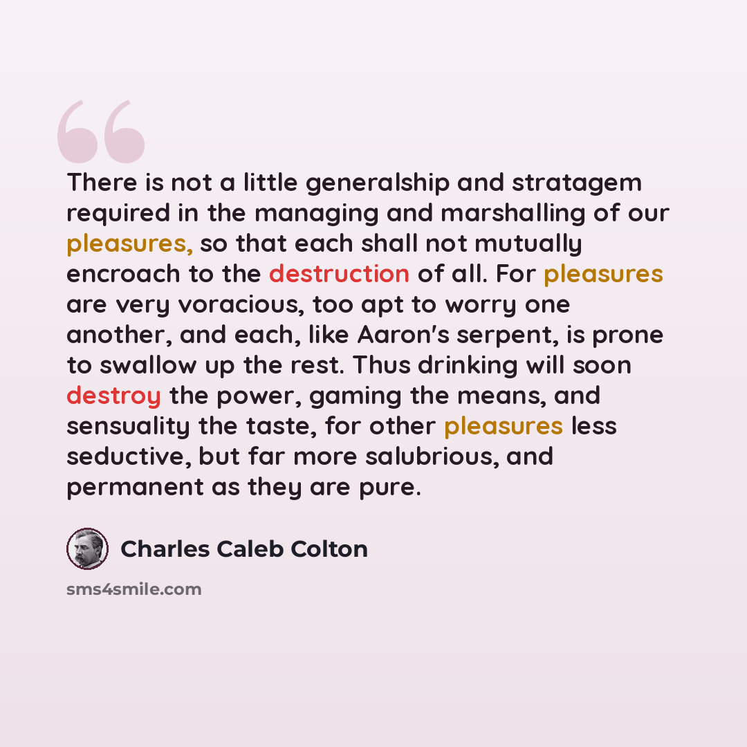 “There is not a little generalship and stratagem required in the managing and marshalling of our pleasures, so that each shall not mutually encroach to the destruction of all. For pleasures are very voracious, too apt to worry one another, and each, like Aaron's serpent, is prone to swallow up the…” quote by Charles Caleb Colton