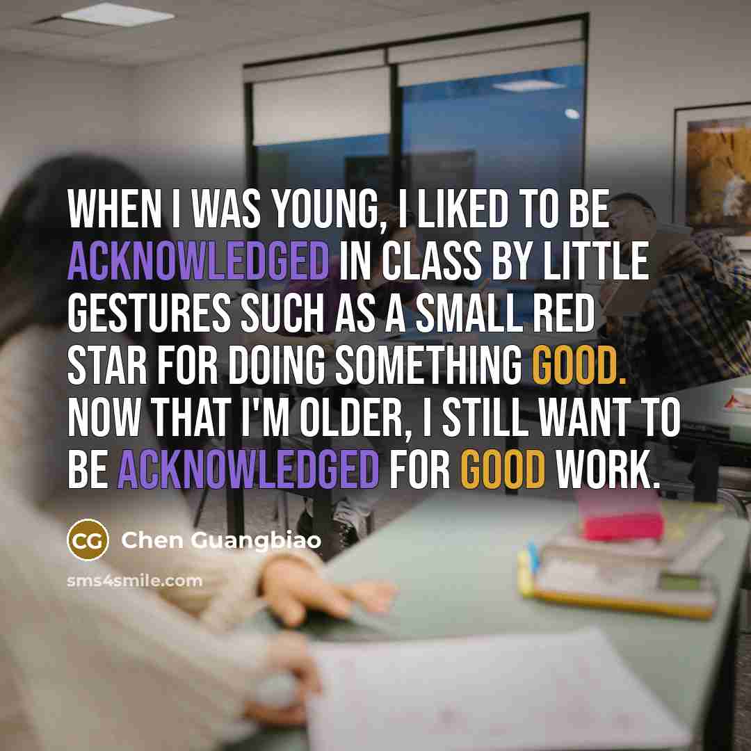 “When I was young, I liked to be acknowledged in class by little gestures such as a small red star for doing something good. Now that I'm older, I still want to be acknowledged for good work.” quote by Chen Guangbiao