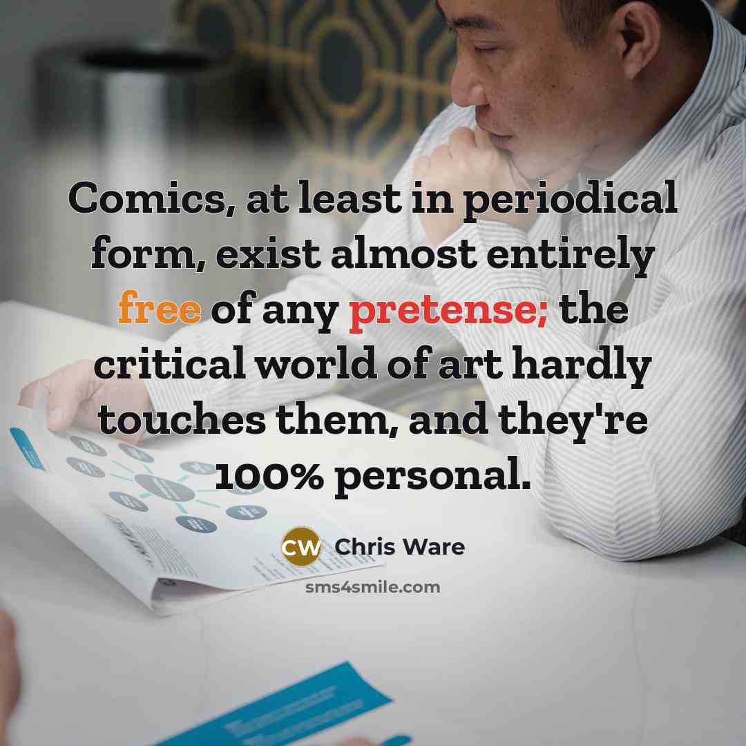 “Comics, at least in periodical form, exist almost entirely free of any pretense; the critical world of art hardly touches them, and they're 100% personal.” quote by Chris Ware