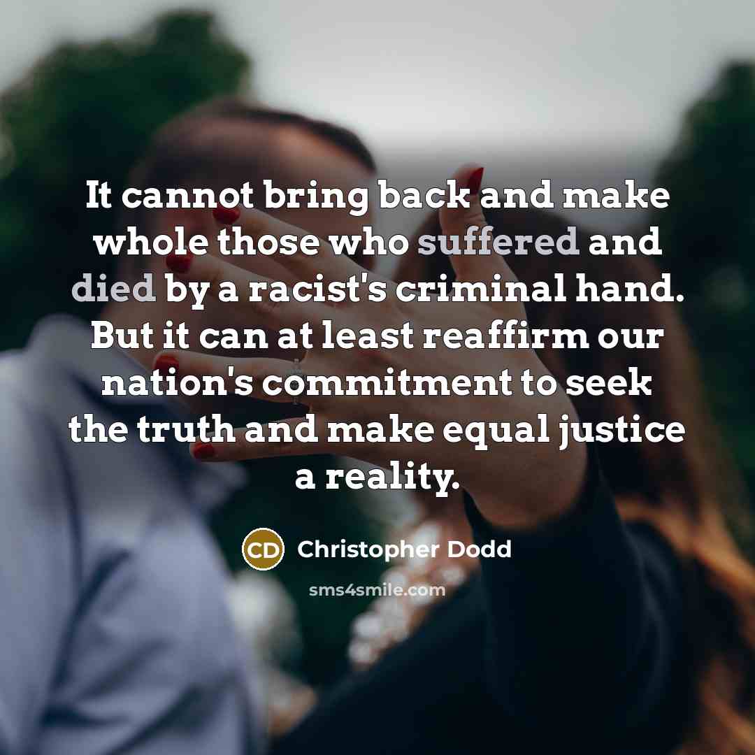 “It cannot bring back and make whole those who suffered and died by a racist's criminal hand. But it can at least reaffirm our nation's commitment to seek the truth and make equal justice a reality.” quote by Christopher Dodd