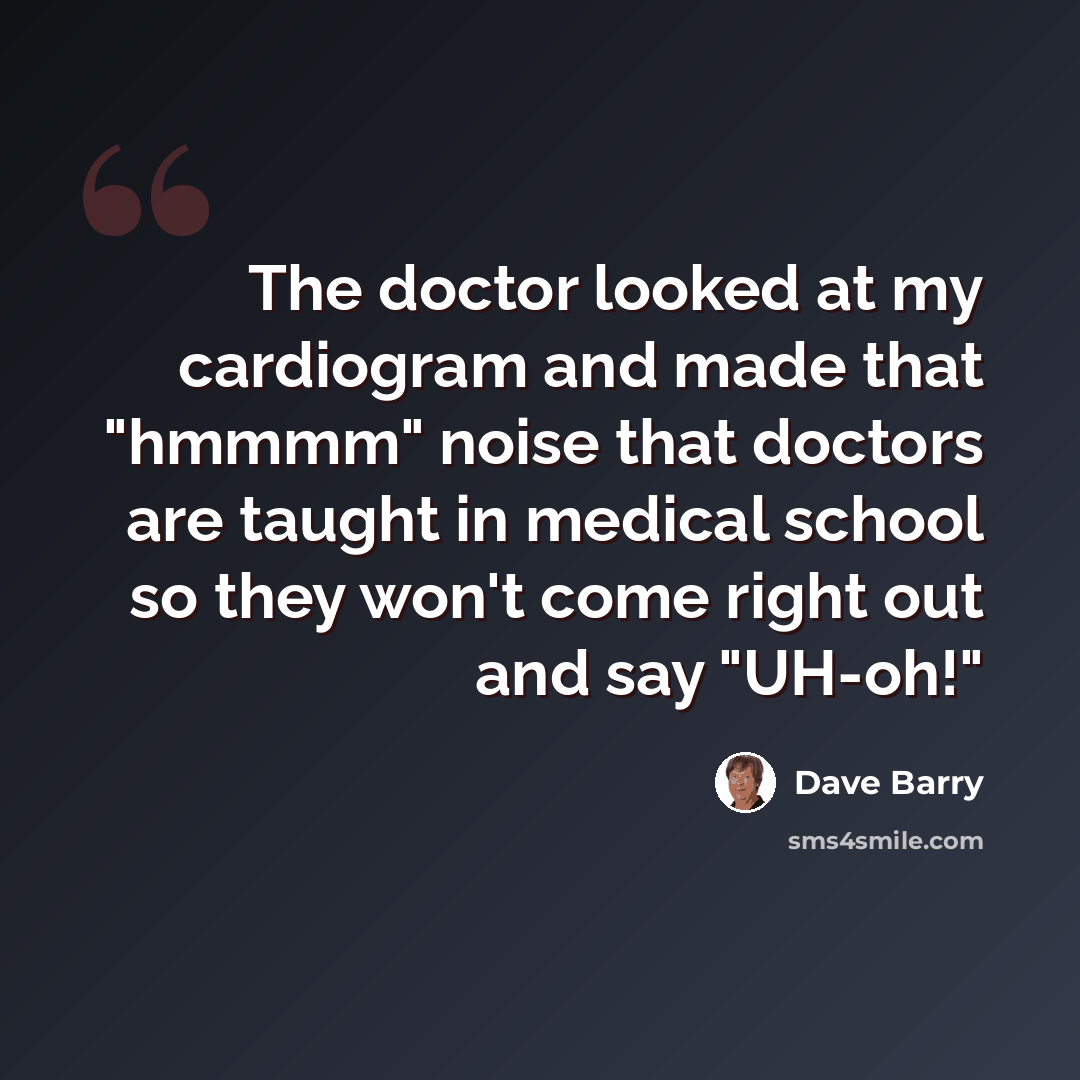 “The doctor looked at my cardiogram and made that "hmmmm" noise that doctors are taught in medical school so they won't come right out and say "UH-oh!"” quote by Dave Barry