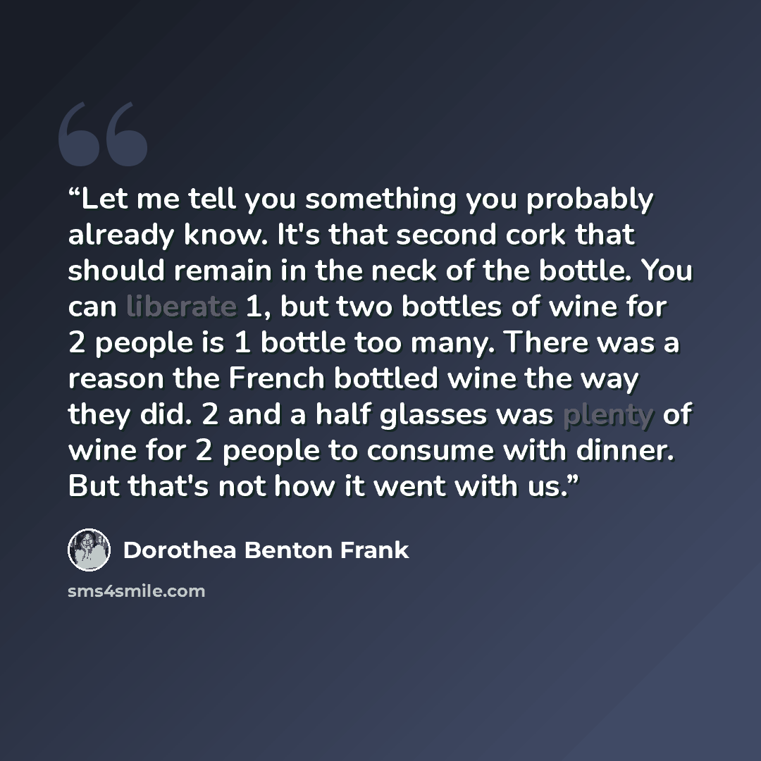“Let me tell you something you probably already know. It's that second cork that should remain in the neck of the bottle. You can liberate 1, but two bottles of wine for 2 people is 1 bottle too many. There was a reason the French bottled wine the way they did. 2 and a half glasses was plenty of…” quote by Dorothea Benton Frank