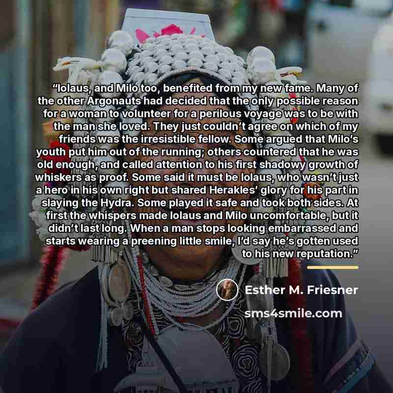 “Iolaus, and Milo too, benefited from my new fame. Many of the other Argonauts had decided that the only possible reason for a woman to volunteer for a perilous voyage was to be with the man she loved. They just couldn’t agree on which of my friends was the irresistible fellow. Some argued that…” quote by Esther M. Friesner