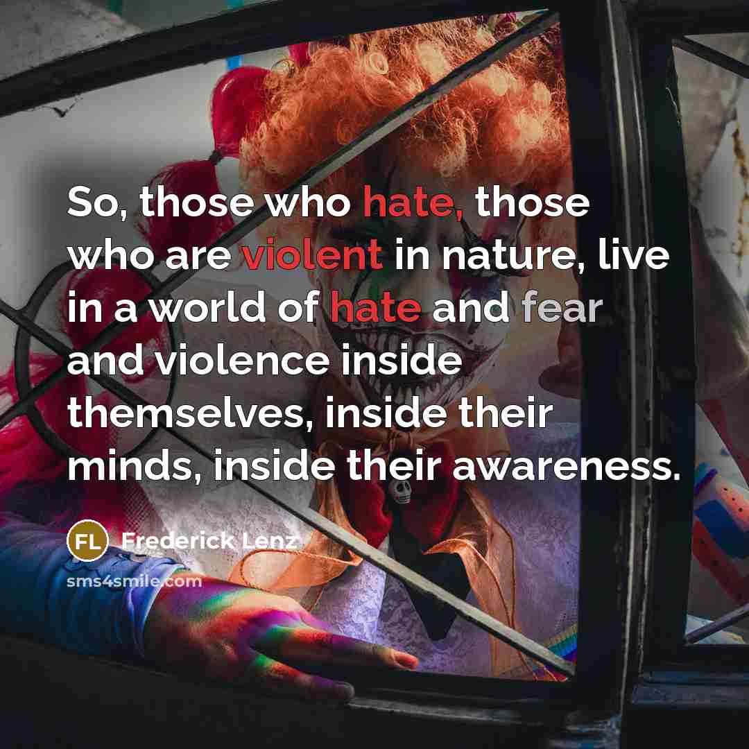 “So, those who hate, those who are violent in nature, live in a world of hate and fear and violence inside themselves, inside their minds, inside their awareness.” quote by Frederick Lenz