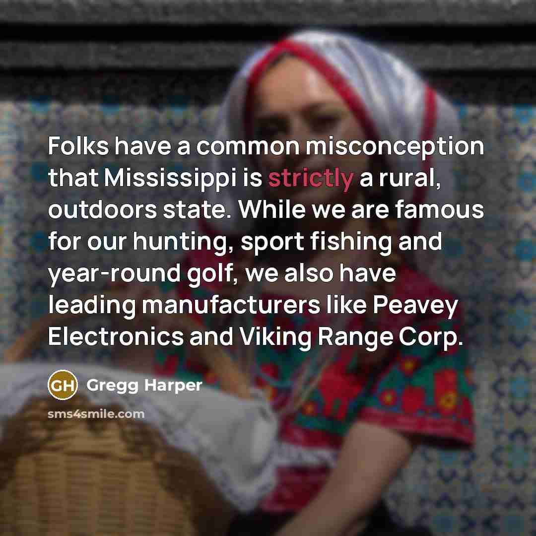 “Folks have a common misconception that Mississippi is strictly a rural, outdoors state. While we are famous for our hunting, sport fishing and year-round golf, we also have leading manufacturers like Peavey Electronics and Viking Range Corp.” quote by Gregg Harper