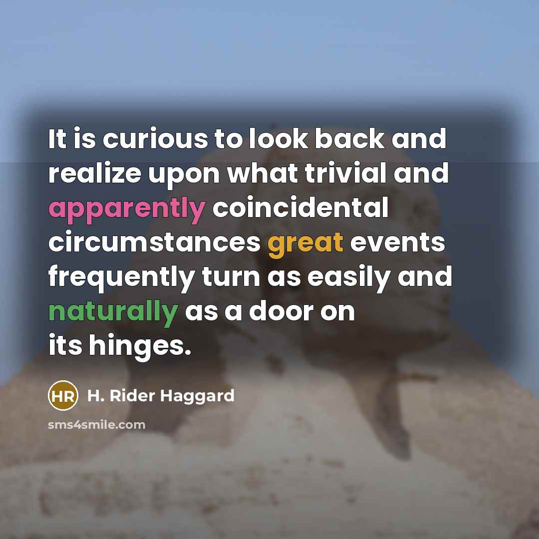 “It is curious to look back and realize upon what trivial and apparently coincidental circumstances great events frequently turn as easily and naturally as a door on its hinges.” quote by H. Rider Haggard