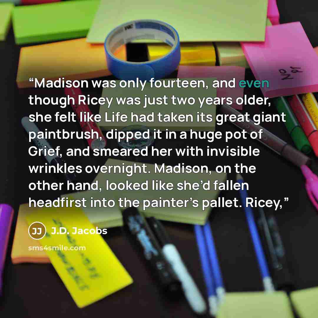 “Madison was only fourteen, and even though Ricey was just two years older, she felt like Life had taken its great giant paintbrush, dipped it in a huge pot of Grief, and smeared her with invisible wrinkles overnight. Madison, on the other hand, looked like she’d fallen headfirst into the painter’s…” quote by J.D. Jacobs
