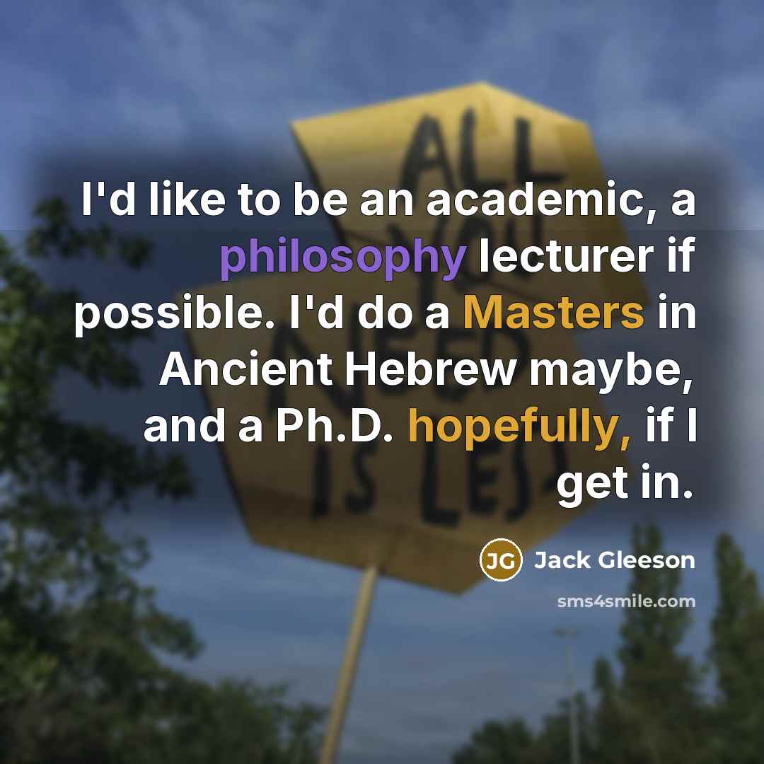 “I'd like to be an academic, a philosophy lecturer if possible. I'd do a Masters in Ancient Hebrew maybe, and a Ph.D. hopefully, if I get in.” quote by Jack Gleeson