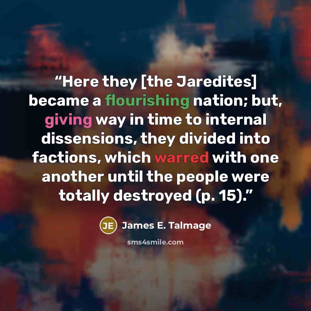 “Here they [the Jaredites] became a flourishing nation; but, giving way in time to internal dissensions, they divided into factions, which warred with one another until the people were totally destroyed (p. 15).” quote by James E. Talmage
