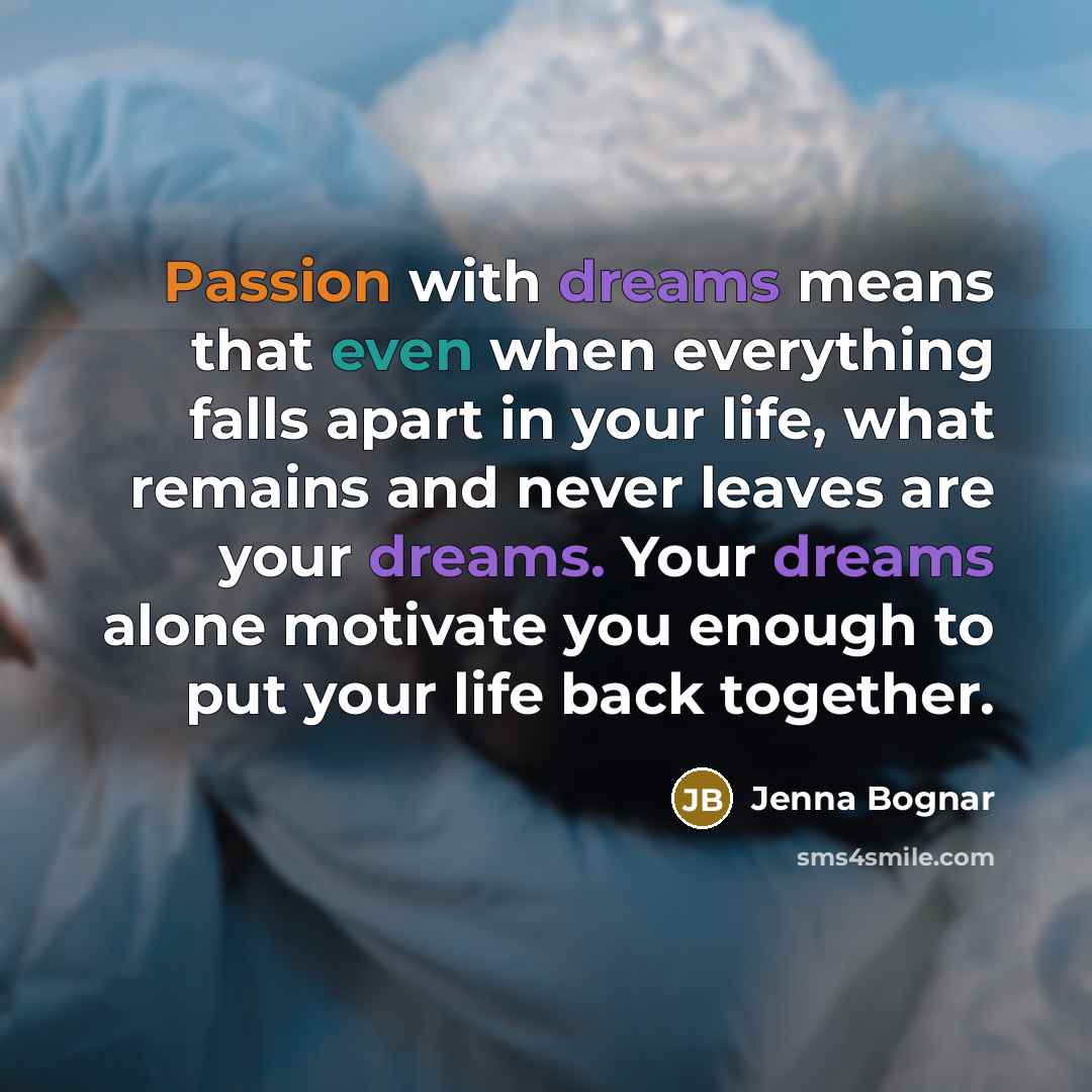 “Passion with dreams means that even when everything falls apart in your life, what remains and never leaves are your dreams. Your dreams alone motivate you enough to put your life back together.” quote by Jenna Bognar