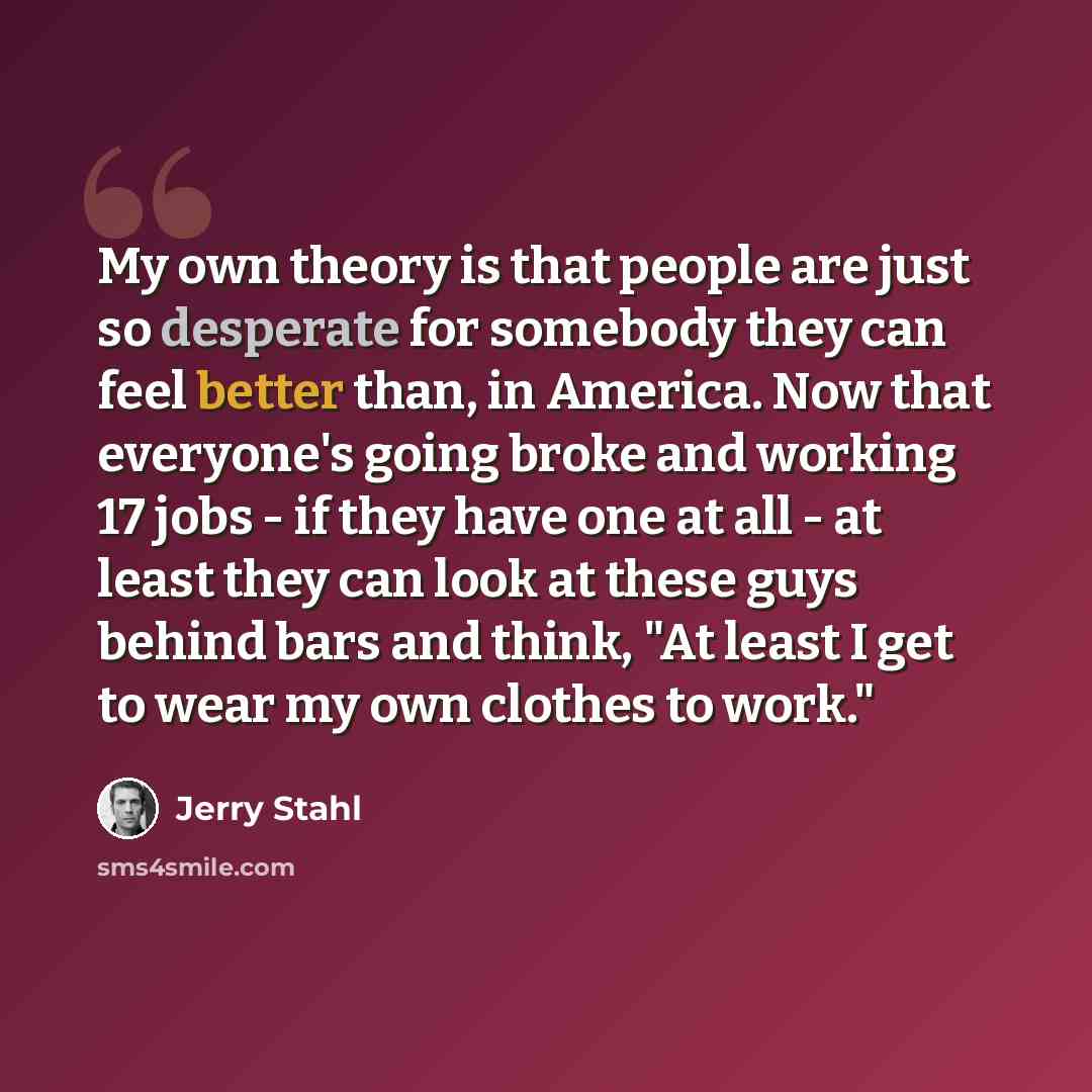 “My own theory is that people are just so desperate for somebody they can feel better than, in America. Now that everyone's going broke and working 17 jobs - if they have one at all - at least they can look at these guys behind bars and think, "At least I get to wear my own clothes to work."” quote by Jerry Stahl