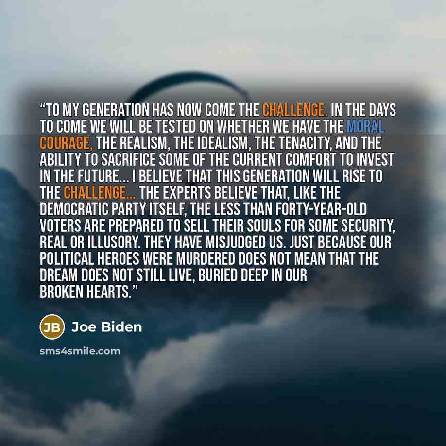 “To my generation has now come the challenge. In the days to come we will be tested on whether we have the moral courage, the realism, the idealism, the tenacity, and the ability to sacrifice some of the current comfort to invest in the future... I believe that this generation will rise to the…” quote by Joe Biden