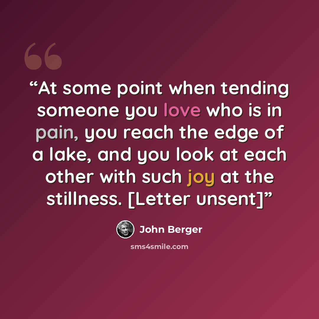 “At some point when tending someone you love who is in pain, you reach the edge of a lake, and you look at each other with such joy at the stillness. [Letter unsent]” quote by John Berger