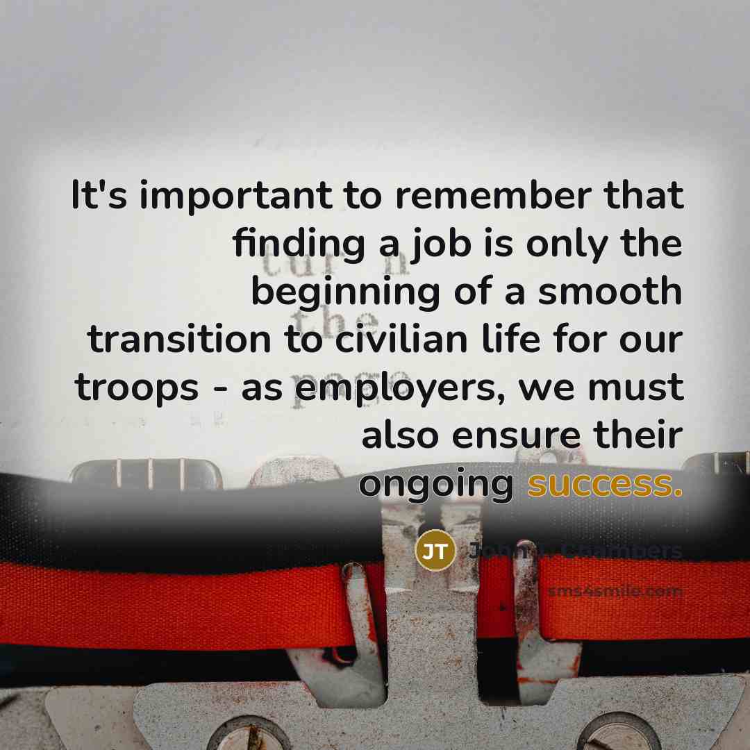 “It's important to remember that finding a job is only the beginning of a smooth transition to civilian life for our troops - as employers, we must also ensure their ongoing success.” quote by John T. Chambers