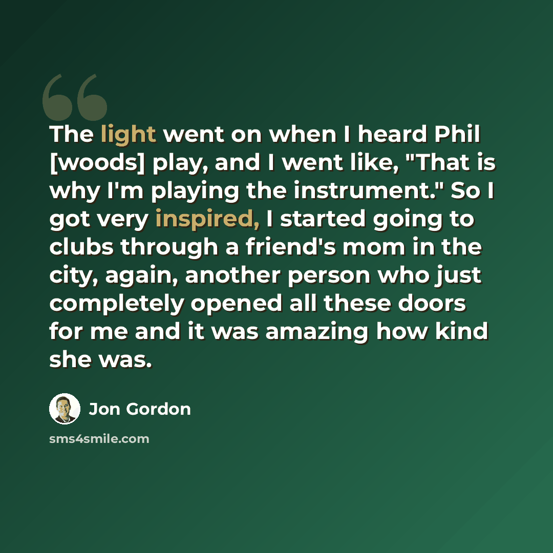 “The light went on when I heard Phil [woods] play, and I went like, "That is why I'm playing the instrument." So I got very inspired, I started going to clubs through a friend's mom in the city, again, another person who just completely opened all these doors for me and it was amazing how kind she…” quote by Jon Gordon