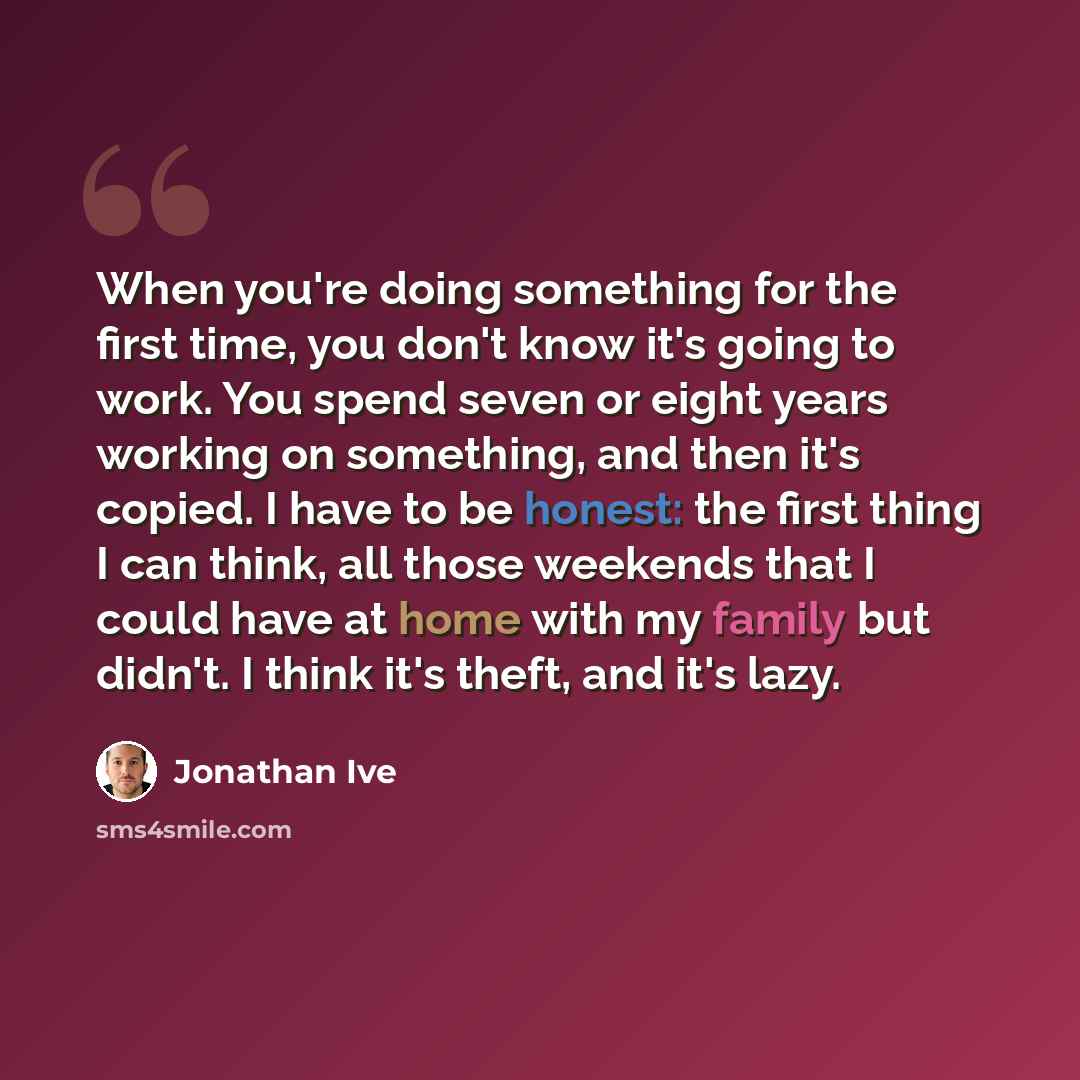 “When you're doing something for the first time, you don't know it's going to work. You spend seven or eight years working on something, and then it's copied. I have to be honest: the first thing I can think, all those weekends that I could have at home with my family but didn't. I think it's…” quote by Jonathan Ive