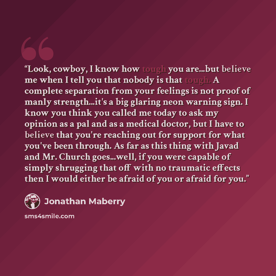 “Look, cowboy, I know how tough you are...but believe me when I tell you that nobody is that tough. A complete separation from your feelings is not proof of manly strength...it's a big glaring neon warning sign. I know you think you called me today to ask my opinion as a pal and as a medical…” quote by Jonathan Maberry