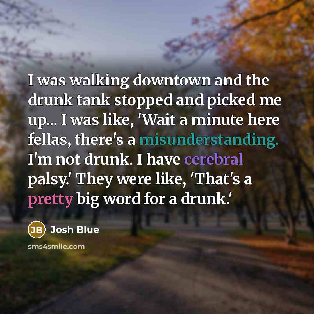 “I was walking downtown and the drunk tank stopped and picked me up... I was like, 'Wait a minute here fellas, there's a misunderstanding. I'm not drunk. I have cerebral palsy.' They were like, 'That's a pretty big word for a drunk.'” quote by Josh Blue