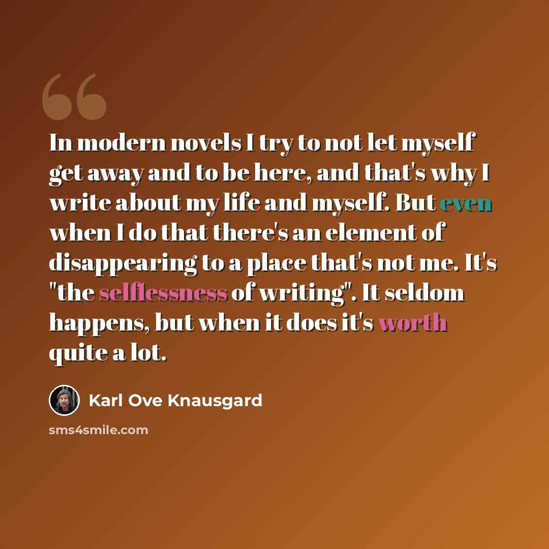 “In modern novels I try to not let myself get away and to be here, and that's why I write about my life and myself. But even when I do that there's an element of disappearing to a place that's not me. It's "the selflessness of writing". It seldom happens, but when it does it's worth quite a lot.” quote by Karl Ove Knausgard