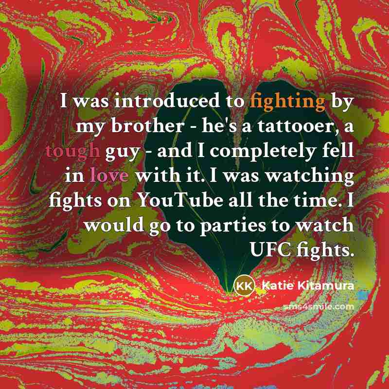 “I was introduced to fighting by my brother - he's a tattooer, a tough guy - and I completely fell in love with it. I was watching fights on YouTube all the time. I would go to parties to watch UFC fights.” quote by Katie Kitamura
