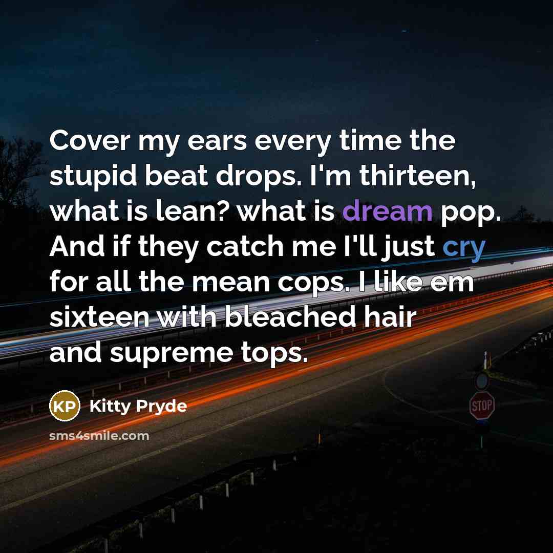 “Cover my ears every time the stupid beat drops. I'm thirteen, what is lean? what is dream pop. And if they catch me I'll just cry for all the mean cops. I like em sixteen with bleached hair and supreme tops.” quote by Kitty Pryde