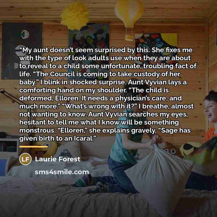 “My aunt doesn’t seem surprised by this. She fixes me with the type of look adults use when they are about to reveal to a child some unfortunate, troubling fact of life. “The Council is coming to take custody of her baby.” I blink in shocked surprise. Aunt Vyvian lays a comforting hand on my…” quote by Laurie Forest
