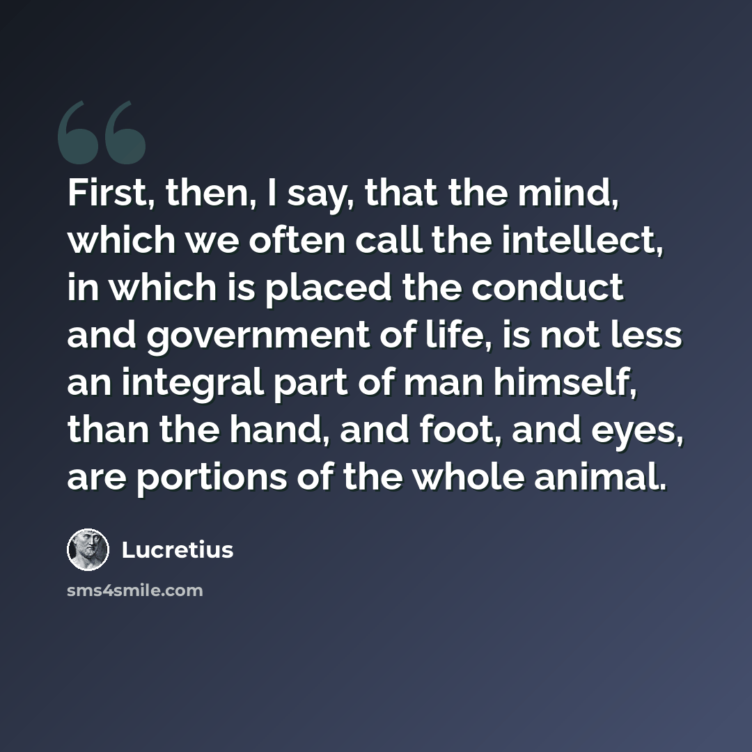 “First, then, I say, that the mind, which we often call the intellect, in which is placed the conduct and government of life, is not less an integral part of man himself, than the hand, and foot, and eyes, are portions of the whole animal.” quote by Lucretius