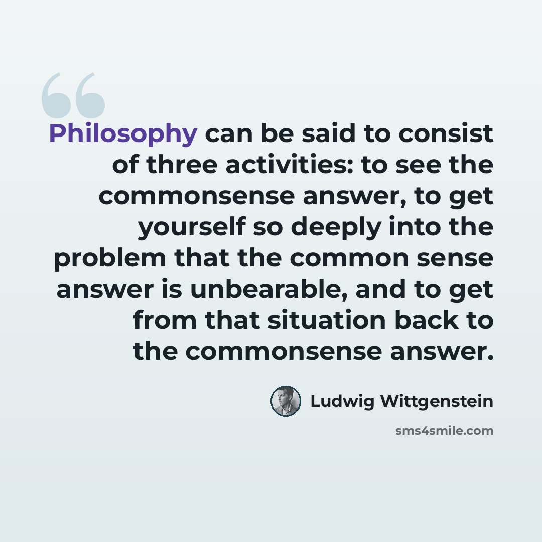 “Philosophy can be said to consist of three activities: to see the commonsense answer, to get yourself so deeply into the problem that the common sense answer is unbearable, and to get from that situation back to the commonsense answer.” quote by Ludwig Wittgenstein