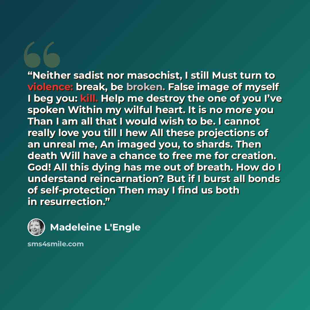 “Neither sadist nor masochist, I still Must turn to violence: break, be broken. False image of myself I beg you: kill. Help me destroy the one of you I’ve spoken Within my wilful heart. It is no more you Than I am all that I would wish to be. I cannot really love you till I hew All these…” quote by Madeleine L'Engle
