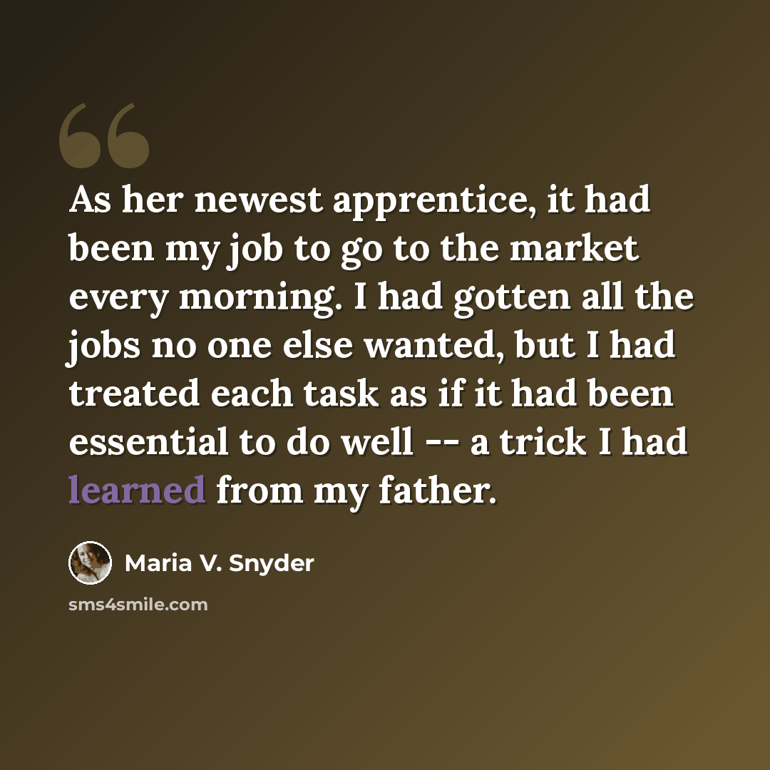 “As her newest apprentice, it had been my job to go to the market every morning. I had gotten all the jobs no one else wanted, but I had treated each task as if it had been essential to do well -- a trick I had learned from my father.” quote by Maria V. Snyder