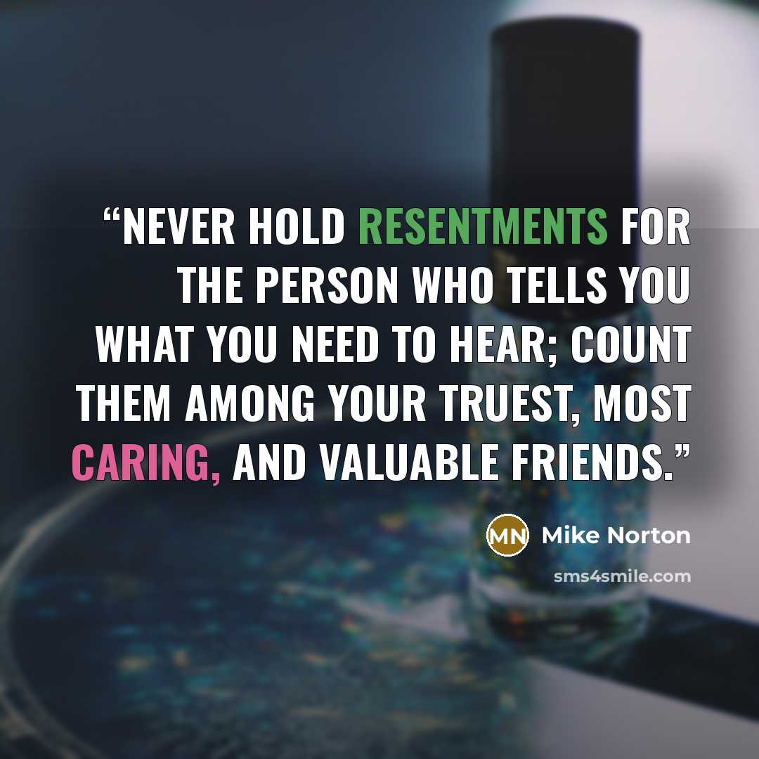 “Never hold resentments for the person who tells you what you need to hear; count them among your truest, most caring, and valuable friends.” quote by Mike Norton