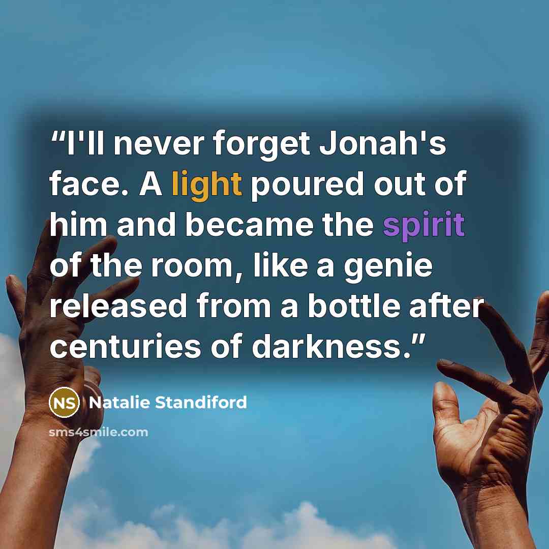 “I'll never forget Jonah's face. A light poured out of him and became the spirit of the room, like a genie released from a bottle after centuries of darkness.” quote by Natalie Standiford