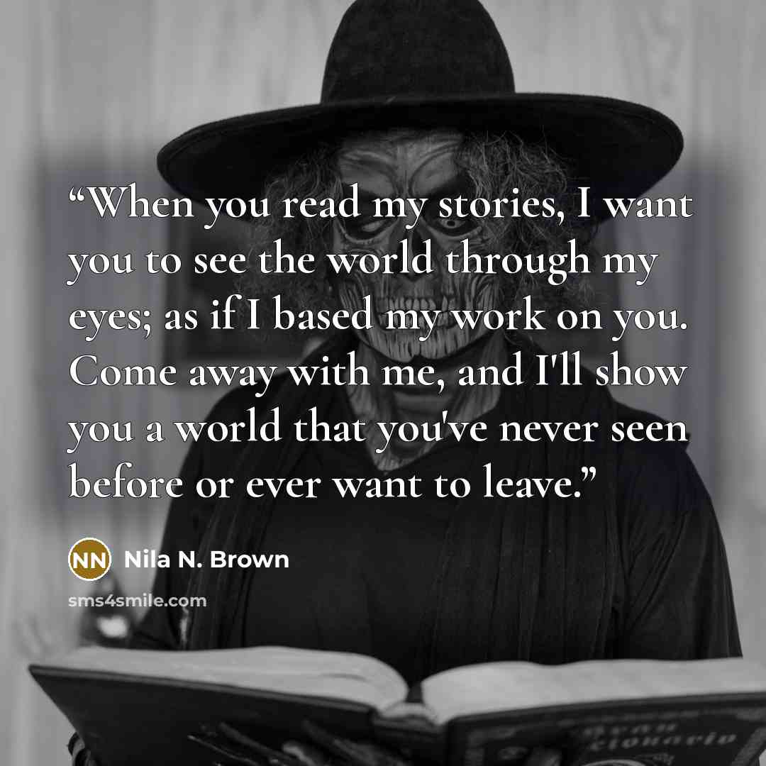 “When you read my stories, I want you to see the world through my eyes; as if I based my work on you. Come away with me, and I'll show you a world that you've never seen before or ever want to leave.” quote by Nila N. Brown