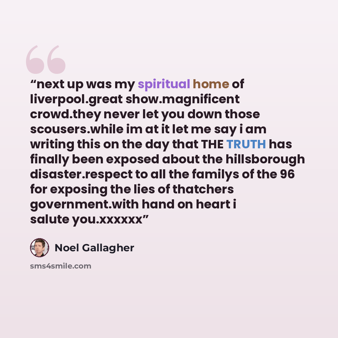 “next up was my spiritual home of liverpool.great show.magnificent crowd.they never let you down those scousers.while im at it let me say i am writing this on the day that THE TRUTH has finally been exposed about the hillsborough disaster.respect to all the familys of the 96 for exposing the lies…” quote by Noel Gallagher