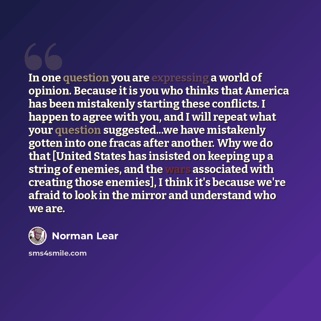 “In one question you are expressing a world of opinion. Because it is you who thinks that America has been mistakenly starting these conflicts. I happen to agree with you, and I will repeat what your question suggested...we have mistakenly gotten into one fracas after another. Why we do that…” quote by Norman Lear