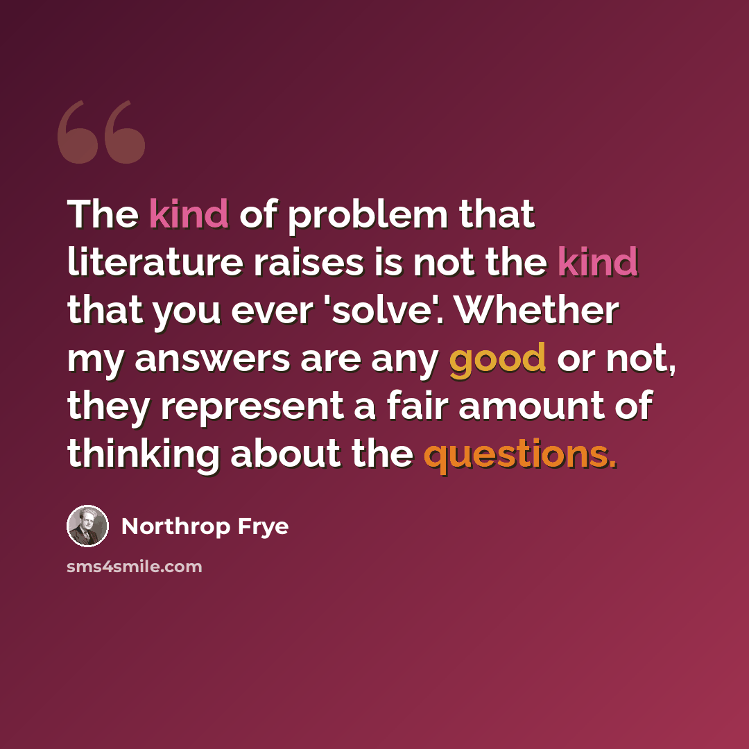 “The kind of problem that literature raises is not the kind that you ever 'solve'. Whether my answers are any good or not, they represent a fair amount of thinking about the questions.” quote by Northrop Frye