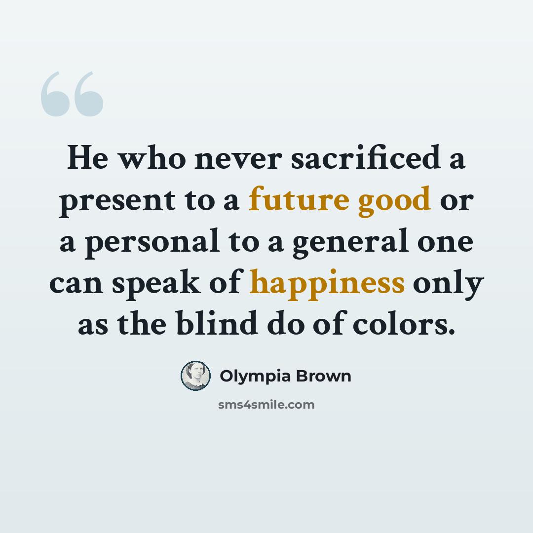“He who never sacrificed a present to a future good or a personal to a general one can speak of happiness only as the blind do of colors.” quote by Olympia Brown