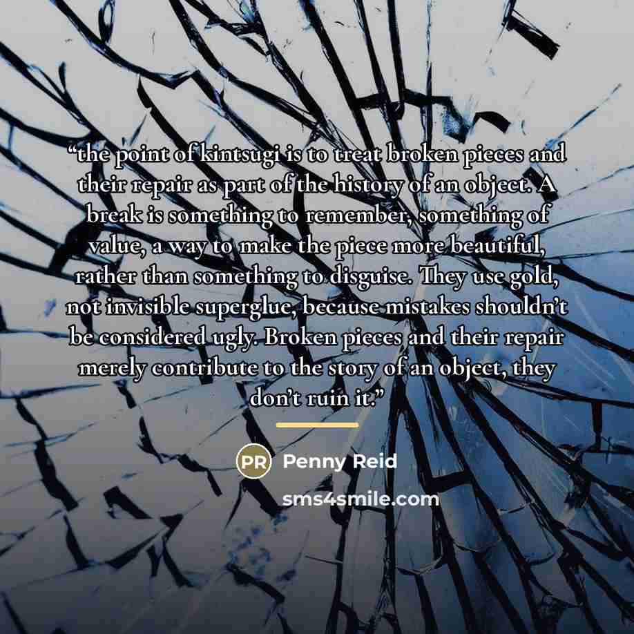 “the point of kintsugi is to treat broken pieces and their repair as part of the history of an object. A break is something to remember, something of value, a way to make the piece more beautiful, rather than something to disguise. They use gold, not invisible superglue, because mistakes shouldn’t…” quote by Penny Reid