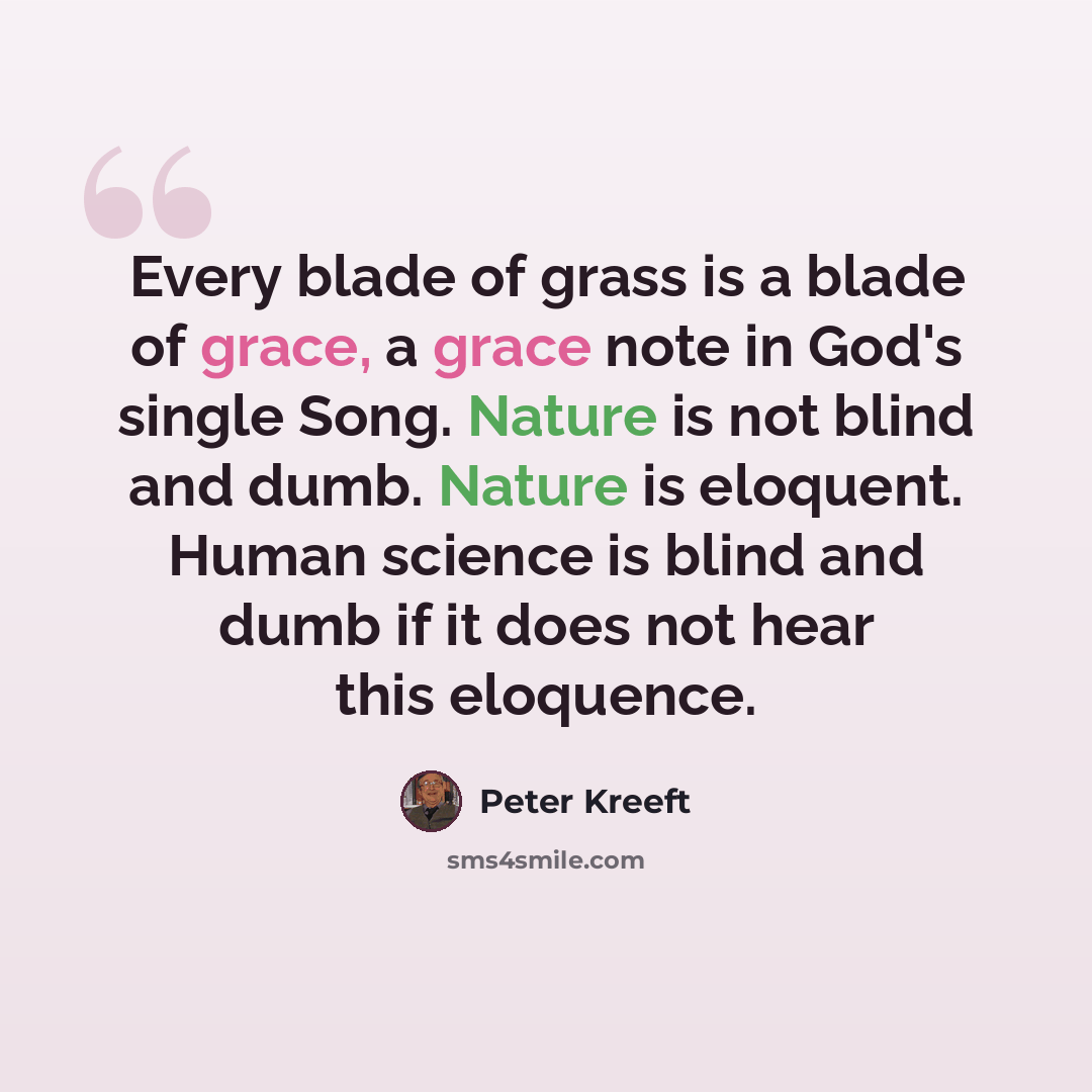 “Every blade of grass is a blade of grace, a grace note in God's single Song. Nature is not blind and dumb. Nature is eloquent. Human science is blind and dumb if it does not hear this eloquence.” quote by Peter Kreeft