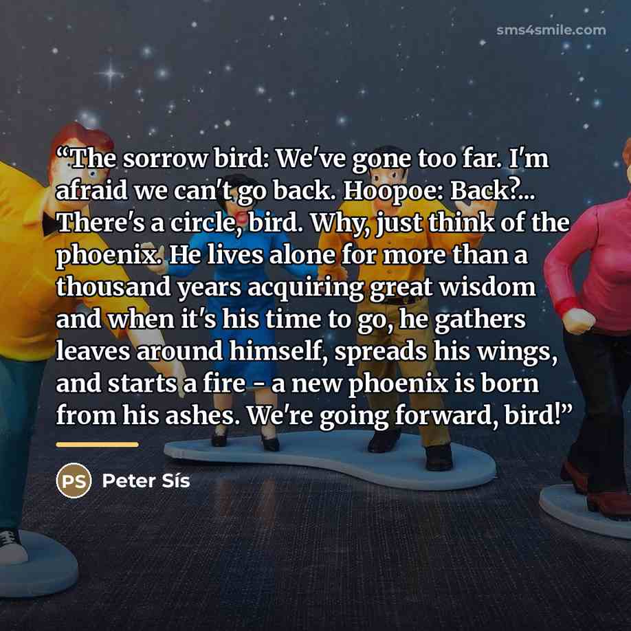 “The sorrow bird: We've gone too far. I'm afraid we can't go back. Hoopoe: Back?... There's a circle, bird. Why, just think of the phoenix. He lives alone for more than a thousand years acquiring great wisdom and when it's his time to go, he gathers leaves around himself, spreads his wings, and…” quote by Peter Sís