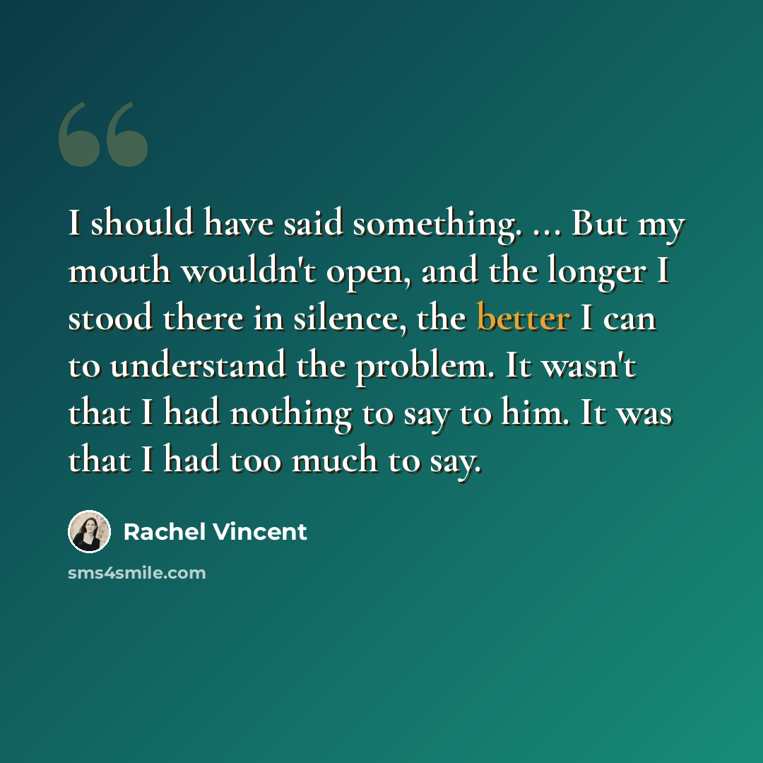 “I should have said something. ... But my mouth wouldn't open, and the longer I stood there in silence, the better I can to understand the problem. It wasn't that I had nothing to say to him. It was that I had too much to say.” quote by Rachel Vincent