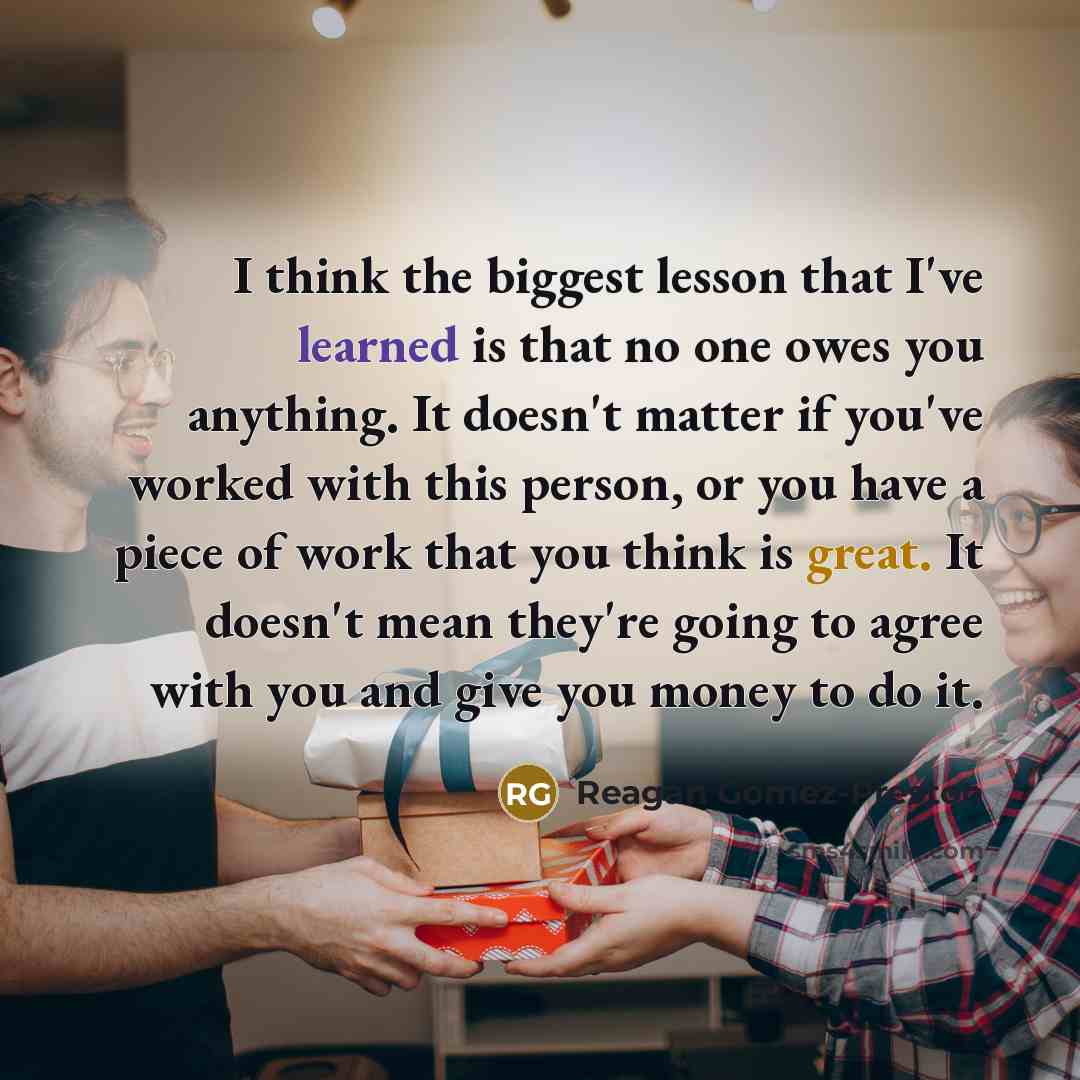 “I think the biggest lesson that I've learned is that no one owes you anything. It doesn't matter if you've worked with this person, or you have a piece of work that you think is great. It doesn't mean they're going to agree with you and give you money to do it.” quote by Reagan Gomez-Preston