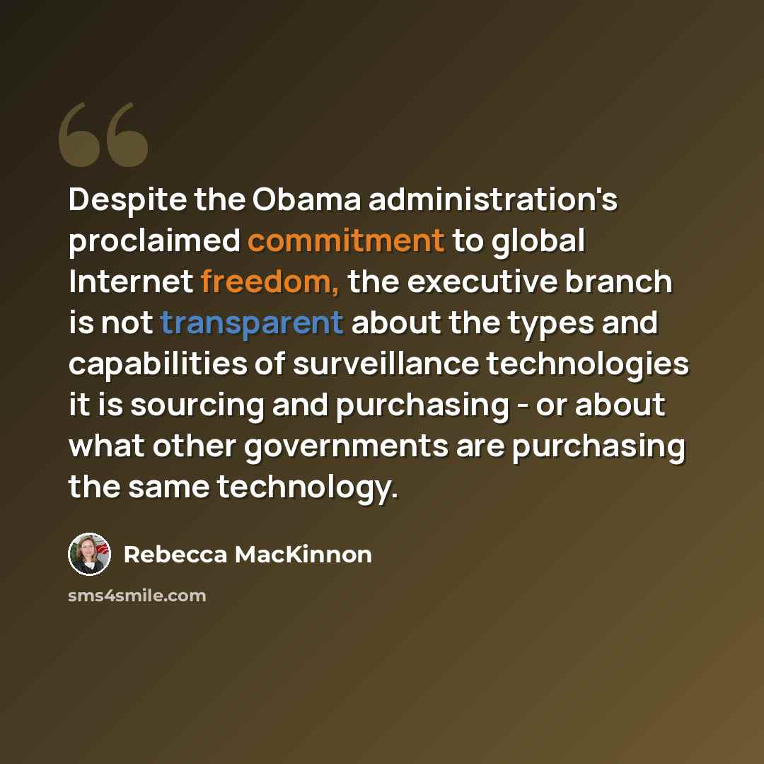 “Despite the Obama administration's proclaimed commitment to global Internet freedom, the executive branch is not transparent about the types and capabilities of surveillance technologies it is sourcing and purchasing - or about what other governments are purchasing the same technology.” quote by Rebecca MacKinnon