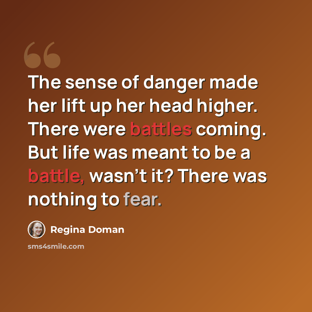 “The sense of danger made her lift up her head higher. There were battles coming. But life was meant to be a battle, wasn't it? There was nothing to fear.” quote by Regina Doman