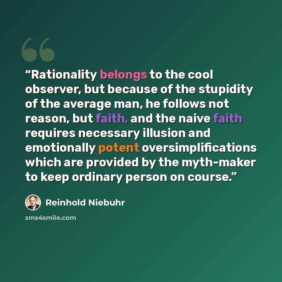 “Rationality belongs to the cool observer, but because of the stupidity of the average man, he follows not reason, but faith, and the naive faith requires necessary illusion and emotionally potent oversimplifications which are provided by the myth-maker to keep ordinary person on course.” quote by Reinhold Niebuhr